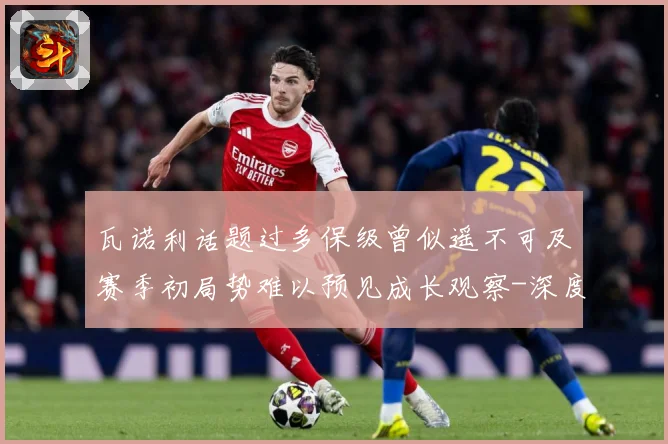 瓦诺利话题过多保级曾似遥不可及赛季初局势难以预见成长观察-深度解析
