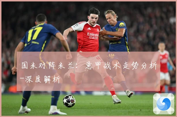 国米对阵米兰：意甲战术走势分析-深度解析