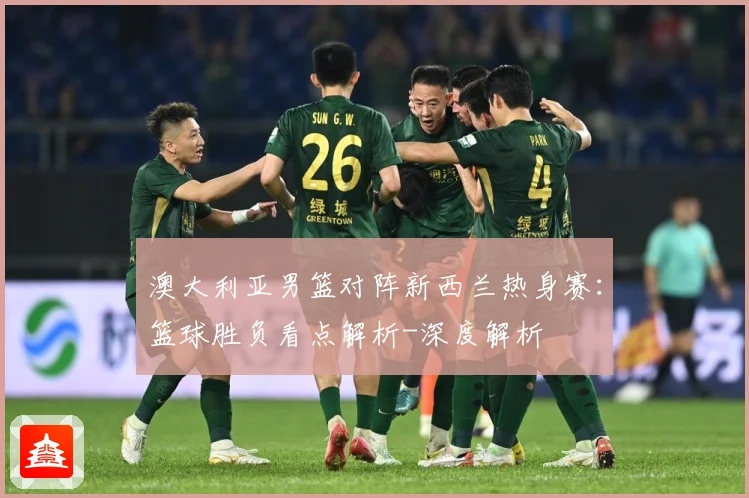 澳大利亚男篮对阵新西兰热身赛：篮球胜负看点解析-深度解析