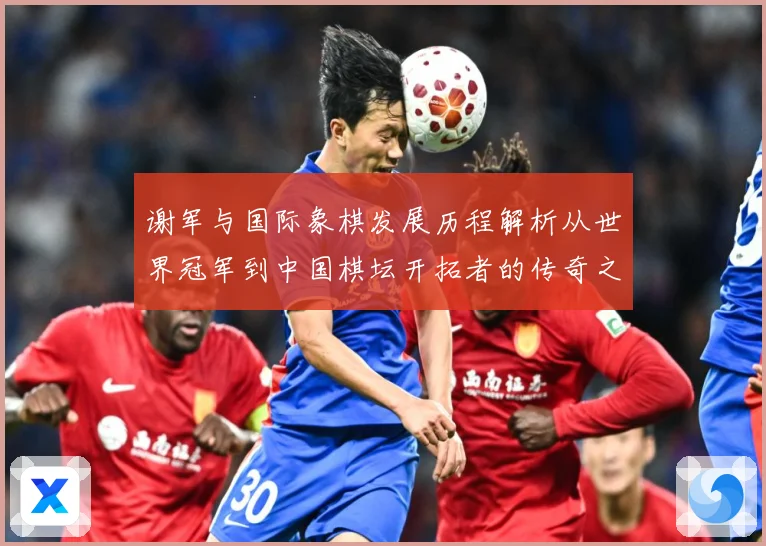 谢军与国际象棋发展历程解析从世界冠军到中国棋坛开拓者的传奇之路-深度解析