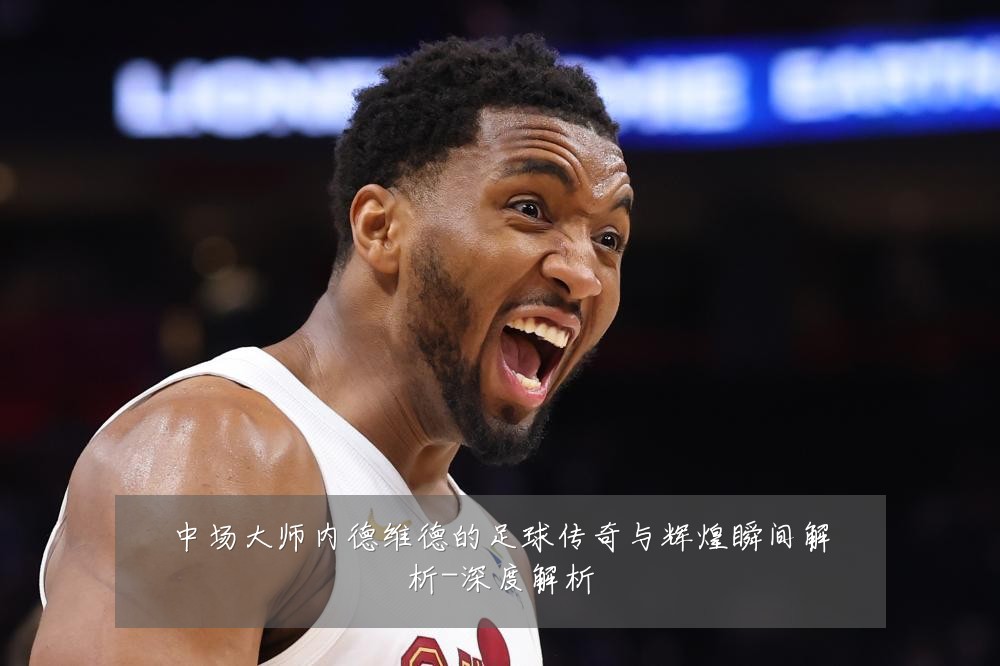 中场大师内德维德的足球传奇与辉煌瞬间解析-深度解析